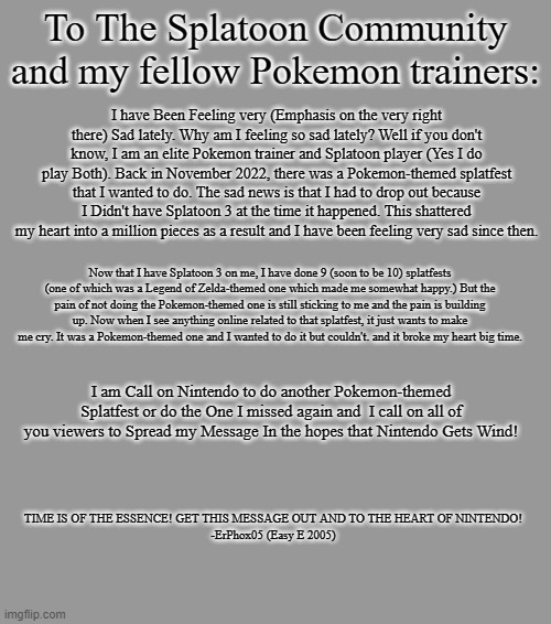 An important message from ErPhox05 | To The Splatoon Community and my fellow Pokemon trainers:; I have Been Feeling very (Emphasis on the very right there) Sad lately. Why am I feeling so sad lately? Well if you don't know, I am an elite Pokemon trainer and Splatoon player (Yes I do play Both). Back in November 2022, there was a Pokemon-themed splatfest that I wanted to do. The sad news is that I had to drop out because I Didn't have Splatoon 3 at the time it happened. This shattered my heart into a million pieces as a result and I have been feeling very sad since then. Now that I have Splatoon 3 on me, I have done 9 (soon to be 10) splatfests (one of which was a Legend of Zelda-themed one which made me somewhat happy.) But the pain of not doing the Pokemon-themed one is still sticking to me and the pain is building up. Now when I see anything online related to that splatfest, it just wants to make me cry. It was a Pokemon-themed one and I wanted to do it but couldn't. and it broke my heart big time. I am Call on Nintendo to do another Pokemon-themed Splatfest or do the One I missed again and  I call on all of you viewers to Spread my Message In the hopes that Nintendo Gets Wind! TIME IS OF THE ESSENCE! GET THIS MESSAGE OUT AND TO THE HEART OF NINTENDO!

-ErPhox05 (Easy E 2005) | image tagged in message,splatoon,pokemon,sad,petition | made w/ Imgflip meme maker
