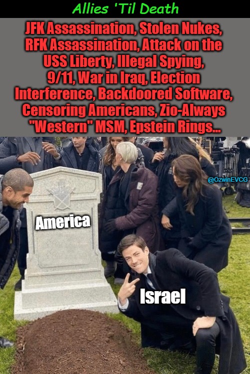Allies 'Til Death [NV] | Allies 'Til Death; JFK Assassination, Stolen Nukes, 

RFK Assassination, Attack on the 

USS Liberty, Illegal Spying, 

9/11, War in Iraq, Election 

Interference, Backdoored Software, 

Censoring Americans, Zio-Always 

"Western" MSM, Epstein Rings... @OzwinEVCG; America; Israel | image tagged in israel,grant gustin over grave,israel and america,occupied america,israel lobby,facts vs feelings | made w/ Imgflip meme maker