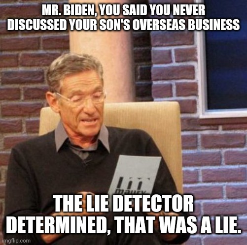 Maury Lie Detector | MR. BIDEN, YOU SAID YOU NEVER DISCUSSED YOUR SON'S OVERSEAS BUSINESS; THE LIE DETECTOR DETERMINED, THAT WAS A LIE. | image tagged in memes,maury lie detector | made w/ Imgflip meme maker