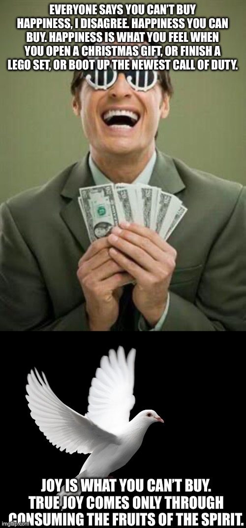 Happiness =/= Joy | EVERYONE SAYS YOU CAN’T BUY HAPPINESS, I DISAGREE. HAPPINESS YOU CAN BUY. HAPPINESS IS WHAT YOU FEEL WHEN YOU OPEN A CHRISTMAS GIFT, OR FINISH A LEGO SET, OR BOOT UP THE NEWEST CALL OF DUTY. JOY IS WHAT YOU CAN’T BUY. TRUE JOY COMES ONLY THROUGH CONSUMING THE FRUITS OF THE SPIRIT. | image tagged in greedy,dove pigeon love peace happiness | made w/ Imgflip meme maker