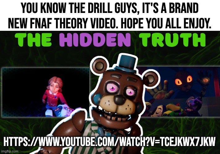 Go check out the new vid! Also feel free to discus lore with me | YOU KNOW THE DRILL GUYS, IT'S A BRAND NEW FNAF THEORY VIDEO. HOPE YOU ALL ENJOY. HTTPS://WWW.YOUTUBE.COM/WATCH?V=TCEJKWX7JKW | image tagged in fnaf,theory,youtube,witheredcircle | made w/ Imgflip meme maker
