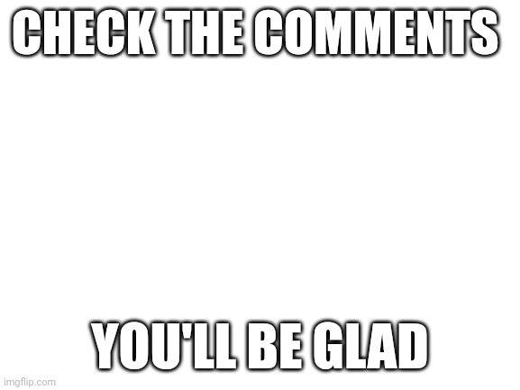 Yes | CHECK THE COMMENTS; YOU'LL BE GLAD | image tagged in blank white template | made w/ Imgflip meme maker