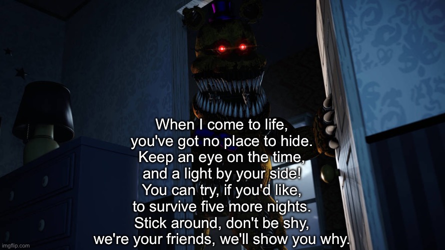 When I come to life,
you've got no place to hide.
Keep an eye on the time,
and a light by your side!
You can try, if you'd like,
to survive five more nights.
Stick around, don't be shy,
we're your friends, we'll show you why. | made w/ Imgflip meme maker