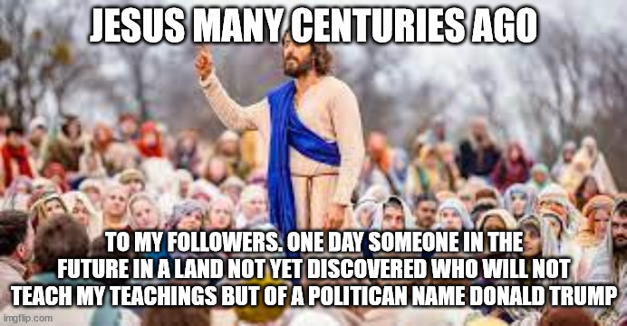 Jesus talking about politicans thousands of years ago. Telling them to warn forever of a cult in the 21st century | JESUS MANY CENTURIES AGO; TO MY FOLLOWERS. ONE DAY SOMEONE IN THE FUTURE IN A LAND NOT YET DISCOVERED WHO WILL NOT TEACH MY TEACHINGS BUT OF A POLITICAN NAME DONALD TRUMP | image tagged in jesus christ,donald trump approves,cult,maga,israel,32ad | made w/ Imgflip meme maker