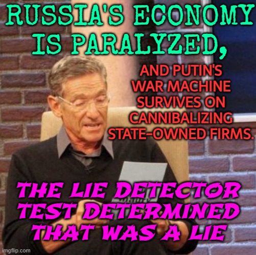 Russia's economy is paralyzed | RUSSIA'S ECONOMY
IS PARALYZED, AND PUTIN'S
WAR MACHINE
SURVIVES ON
CANNIBALIZING
STATE-OWNED FIRMS. THE LIE DETECTOR TEST DETERMINED THAT WAS A LIE | image tagged in memes,maury lie detector,propaganda,good guy putin,vladimir putin,russo-ukrainian war | made w/ Imgflip meme maker