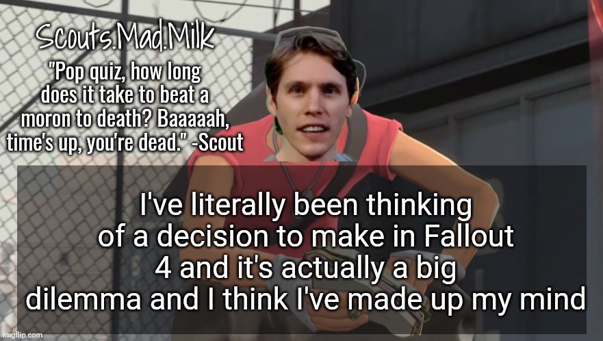 Milk but he's from Boston (thanks Rotisserie) | I've literally been thinking of a decision to make in Fallout 4 and it's actually a big dilemma and I think I've made up my mind | image tagged in milk but he's from boston thanks rotisserie | made w/ Imgflip meme maker