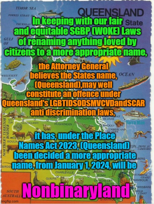 Confirmation of place name change of Queensland | the Attorney General believes the States name, (Queensland),may well constitute an offence under Queensland's LGBTIDSODSMVCVDandSCAR anti discrimination laws, In keeping with our fair and equitable SGBP (WOKE) Laws of renaming anything loved by citizens to a more appropriate name, Yarra Man; it has, under the Place Names Act 2023, (Queensland)  been decided a more appropriate name, from January 1, 2024, will be; Nonbinaryland | image tagged in australia,woke,self gratification by proxy,labor,progressives,left | made w/ Imgflip meme maker