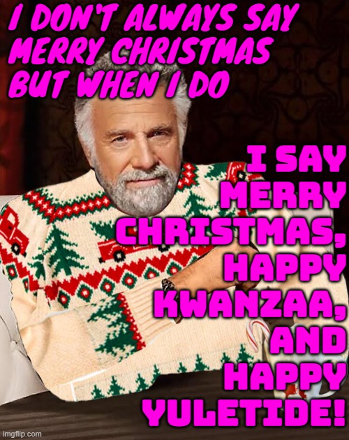 I say Merry Christmas, Happy Kwanzaa, and Happy Yuletide! | I DON'T ALWAYS SAY
MERRY CHRISTMAS
BUT WHEN I DO; I SAY
MERRY
CHRISTMAS,
HAPPY
KWANZAA,
AND
HAPPY
YULETIDE! | image tagged in most interesting man christmas sweater,merry christmas,christianity,jesus christ,american,religion | made w/ Imgflip meme maker
