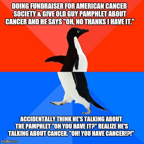 Socially Awesome Awkward Penguin Meme | DOING FUNDRAISER FOR AMERICAN CANCER SOCIETY & GIVE OLD GUY PAMPHLET ABOUT CANCER AND HE SAYS "OH, NO THANKS I HAVE IT." ACCIDENTALLY THINK  | image tagged in memes,socially awesome awkward penguin | made w/ Imgflip meme maker