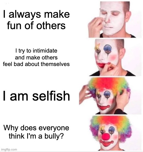 bullies are the losers, not the victims. | I always make fun of others; I try to intimidate and make others feel bad about themselves; I am selfish; Why does everyone think I'm a bully? | image tagged in memes,clown applying makeup,funny,funny memes,so true memes,relatable memes | made w/ Imgflip meme maker