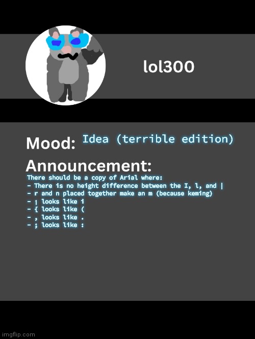 Lol300 announcement template v4 | Idea (terrible edition); There should be a copy of Arial where:

- There is no height difference between the I, l, and |
- r and n placed together make an m (because keming)
- ¡ looks like i
- { looks like (
- , looks like .
- ; looks like : | image tagged in lol300 announcement template v4 thanks conehead | made w/ Imgflip meme maker