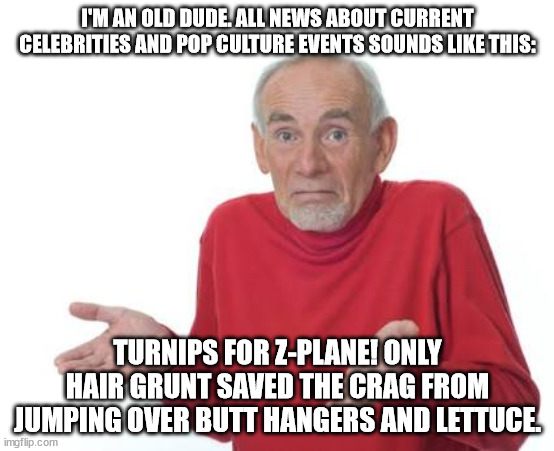 An Old Dude's View Of Current Events | I'M AN OLD DUDE. ALL NEWS ABOUT CURRENT CELEBRITIES AND POP CULTURE EVENTS SOUNDS LIKE THIS:; TURNIPS FOR Z-PLANE! ONLY HAIR GRUNT SAVED THE CRAG FROM JUMPING OVER BUTT HANGERS AND LETTUCE. | image tagged in guess i'll be deaf,funny,humor,old dude,okay boomer | made w/ Imgflip meme maker
