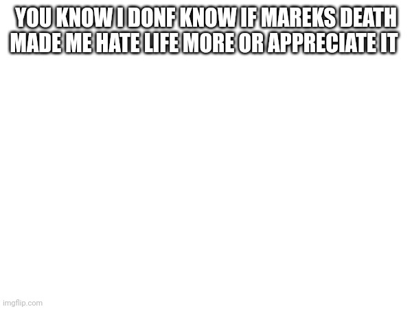 YOU KNOW I DONF KNOW IF MAREKS DEATH MADE ME HATE LIFE MORE OR APPRECIATE IT | made w/ Imgflip meme maker