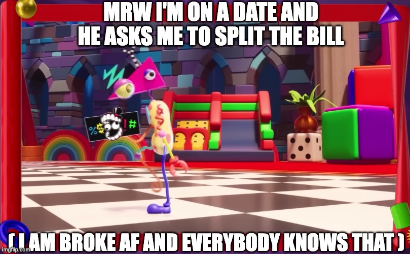 Men want a tradfemme partner yet still pull this crap smh | MRW I'M ON A DATE AND HE ASKS ME TO SPLIT THE BILL; ( I AM BROKE AF AND EVERYBODY KNOWS THAT ) | image tagged in dating,modern dating,zooble,the amazing digital circus,tadc,men | made w/ Imgflip meme maker