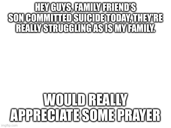 Prayer request | HEY GUYS, FAMILY FRIEND’S SON COMMITTED SUICIDE TODAY, THEY’RE REALLY STRUGGLING AS IS MY FAMILY. WOULD REALLY APPRECIATE SOME PRAYER | image tagged in blank white template | made w/ Imgflip meme maker
