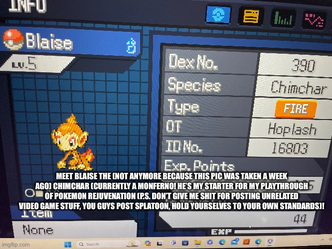 MEET BLAISE THE (NOT ANYMORE BECAUSE THIS PIC WAS TAKEN A WEEK AGO) CHIMCHAR (CURRENTLY A MONFERNO! HE’S MY STARTER FOR MY PLAYTHROUGH OF POKEMON REJUVENATION (P.S. DON’T GIVE ME SHIT FOR POSTING UNRELATED VIDEO GAME STUFF, YOU GUYS POST SPLATOON, HOLD YOURSELVES TO YOUR OWN STANDARDS)! | made w/ Imgflip meme maker