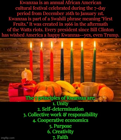 The black, red & green candles represent black people, their struggles & hope. | Kwanzaa is an annual African American cultural festival celebrated during the 7-day period from December 26th to January 1st. Kwanzaa is part of a Swahili phrase meaning "First Fruits." It was created in 1966 in the aftermath of the Watts riots. Every president since Bill Clinton
has wished America a happy Kwanzaa--yes, even Trump. The 7 principles of Kwanzaa are:
1. Unity
2. Self-determination
3. Collective work & responsibility
4. Cooperative economics
5. Purpose
6. Creativity
7. Faith | image tagged in kwanzaa,winter,tradition,happy holidays | made w/ Imgflip meme maker