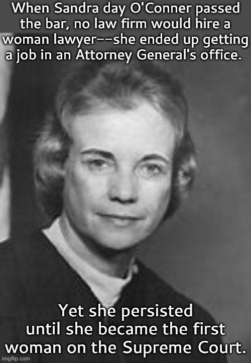 1930-2023 | When Sandra day O'Conner passed the bar, no law firm would hire a
woman lawyer--she ended up getting a job in an Attorney General's office. Yet she persisted until she became the first woman on the Supreme Court. | image tagged in history,i need feminism because,judge,social justice | made w/ Imgflip meme maker