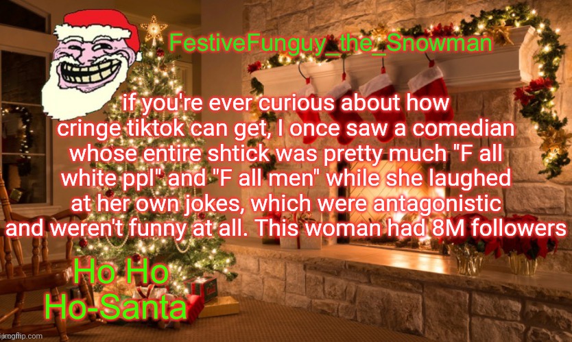 Fr | if you're ever curious about how cringe tiktok can get, I once saw a comedian whose entire shtick was pretty much "F all white ppl" and "F all men" while she laughed at her own jokes, which were antagonistic and weren't funny at all. This woman had 8M followers | image tagged in commanderfunguy's christmas template thx ritz_official | made w/ Imgflip meme maker