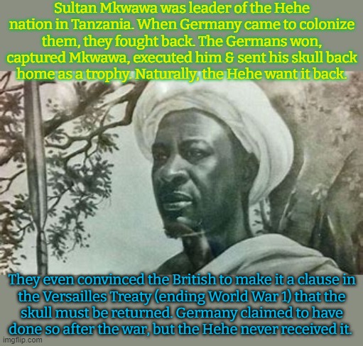 Appropriation. | Sultan Mkwawa was leader of the Hehe nation in Tanzania. When Germany came to colonize them, they fought back. The Germans won, captured Mkwawa, executed him & sent his skull back
home as a trophy. Naturally, the Hehe want it back. They even convinced the British to make it a clause in
the Versailles Treaty (ending World War 1) that the
skull must be returned. Germany claimed to have
done so after the war, but the Hehe never received it. | image tagged in africa,bones,hate crime | made w/ Imgflip meme maker