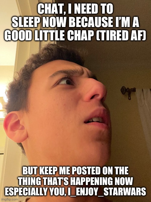 CHAT, I NEED TO SLEEP NOW BECAUSE I’M A GOOD LITTLE CHAP (TIRED AF); BUT KEEP ME POSTED ON THE THING THAT’S HAPPENING NOW
ESPECIALLY YOU, I_ENJOY_STARWARS | made w/ Imgflip meme maker