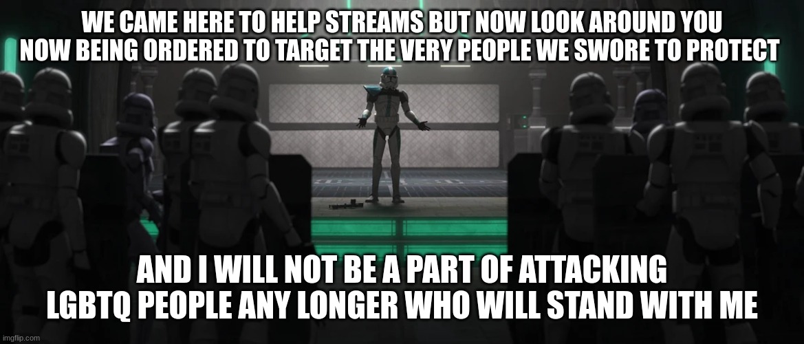 clone troopera | WE CAME HERE TO HELP STREAMS BUT NOW LOOK AROUND YOU NOW BEING ORDERED TO TARGET THE VERY PEOPLE WE SWORE TO PROTECT AND I WILL NOT BE A PAR | image tagged in clone troopera | made w/ Imgflip meme maker