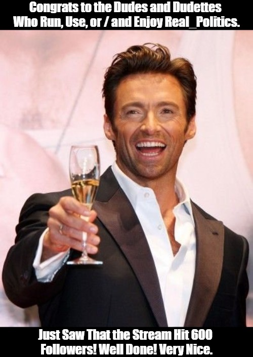 Congratulations to Real_Politics! | Congrats to the Dudes and Dudettes 

Who Run, Use, or / and Enjoy Real_Politics. Just Saw That the Stream Hit 600 

Followers! Well Done! Very Nice. | image tagged in hugh jackman cheers,political celebration,milestones,partytime,real politics,political memes | made w/ Imgflip meme maker