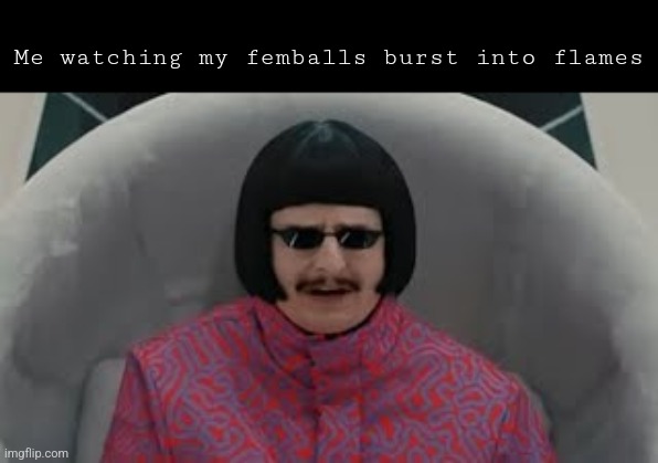 Femballs | Me watching my femballs burst into flames | image tagged in oh i'm sorry | made w/ Imgflip meme maker