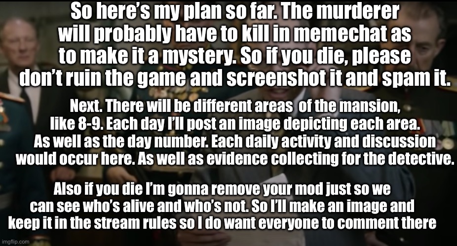 More updates on the way also be sure to check out the stream rukee | So here’s my plan so far. The murderer will probably have to kill in memechat as to make it a mystery. So if you die, please don’t ruin the game and screenshot it and spam it. Next. There will be different areas  of the mansion, like 8-9. Each day I’ll post an image depicting each area. As well as the day number. Each daily activity and discussion would occur here. As well as evidence collecting for the detective. Also if you die I’m gonna remove your mod just so we can see who’s alive and who’s not. So I’ll make an image and keep it in the stream rules so I do want everyone to comment there | image tagged in death of stalin | made w/ Imgflip meme maker