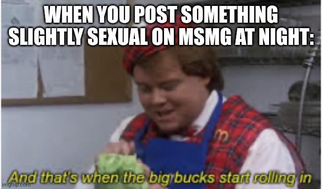 And that’s when the big bucks start rolling in | WHEN YOU POST SOMETHING SLIGHTLY SEXUAL ON MSMG AT NIGHT: | image tagged in and that s when the big bucks start rolling in | made w/ Imgflip meme maker