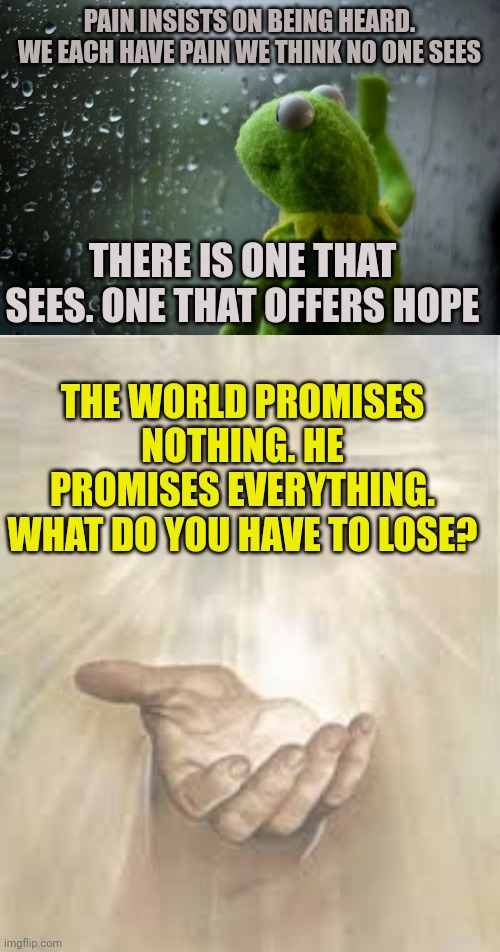 (Mod note: he’s right though)  | PAIN INSISTS ON BEING HEARD. WE EACH HAVE PAIN WE THINK NO ONE SEES; THERE IS ONE THAT SEES. ONE THAT OFFERS HOPE; THE WORLD PROMISES NOTHING. HE PROMISES EVERYTHING.
WHAT DO YOU HAVE TO LOSE? | image tagged in kermit window,jesus beckoning | made w/ Imgflip meme maker