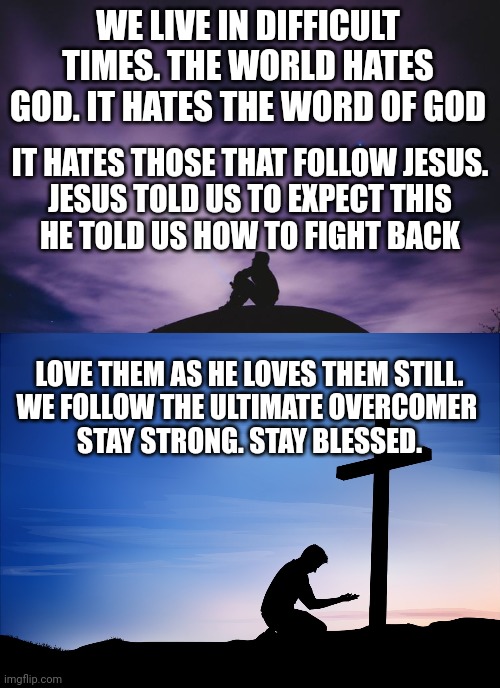 WE LIVE IN DIFFICULT TIMES. THE WORLD HATES GOD. IT HATES THE WORD OF GOD; IT HATES THOSE THAT FOLLOW JESUS.
JESUS TOLD US TO EXPECT THIS
HE TOLD US HOW TO FIGHT BACK; LOVE THEM AS HE LOVES THEM STILL.
WE FOLLOW THE ULTIMATE OVERCOMER 
STAY STRONG. STAY BLESSED. | image tagged in man alone on hill at night,kneeling at cross | made w/ Imgflip meme maker