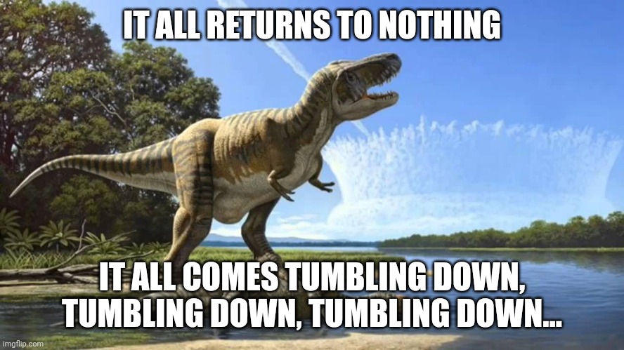 Dinosaur Extinction Meme 2 | IT ALL RETURNS TO NOTHING; IT ALL COMES TUMBLING DOWN, TUMBLING DOWN, TUMBLING DOWN... | image tagged in end of dinosaurs | made w/ Imgflip meme maker