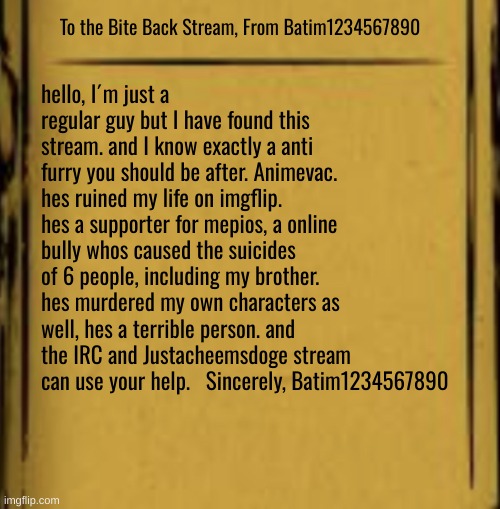 hello. I´m Batim1234567890 | To the Bite Back Stream, From Batim1234567890; hello, I´m just a regular guy but I have found this stream. and I know exactly a anti furry you should be after. Animevac. hes ruined my life on imgflip. hes a supporter for mepios, a online bully whos caused the suicides of 6 people, including my brother. hes murdered my own characters as well, hes a terrible person. and the IRC and Justacheemsdoge stream can use your help.   Sincerely, Batim1234567890 | image tagged in help,hello,war,mepios sucks | made w/ Imgflip meme maker