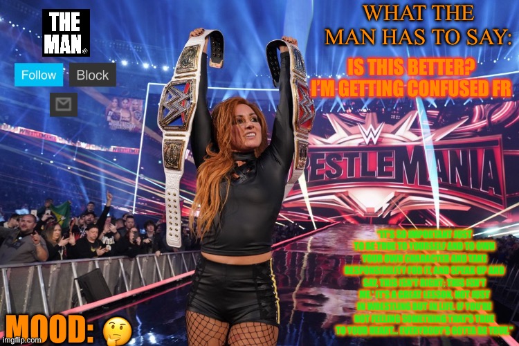 WHAT THE MAN HAS TO SAY:; IS THIS BETTER? I’M GETTING CONFUSED FR; “IT'S SO IMPORTANT JUST TO BE TRUE TO YOURSELF AND TO OWN YOUR OWN CHARACTER AND TAKE RESPONSIBILITY FOR IT, AND SPEAK UP AND SAY, THIS ISN'T RIGHT; THIS ISN'T ME.' IT'S A GREAT LESSON, NOT JUST IN WRESTLING BUT IN LIFE. IF YOU'RE NOT FEELING SOMETHING THAT'S TRUE TO YOUR HEART... EVERYBODY'S GOTTA BE TRUE.”; MOOD:; 🤔 | made w/ Imgflip meme maker