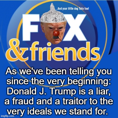 What they'll be saying when they (and they certainly will) finally turn on the Chump. | As we've been telling you
since the very beginning:
Donald J. Trump is a liar,
a fraud and a traitor to the
very ideals we stand for. | image tagged in donald trump,fox news,fox and friends,traitor,trump | made w/ Imgflip meme maker