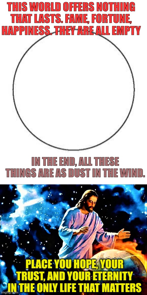 THIS WORLD OFFERS NOTHING THAT LASTS. FAME, FORTUNE, HAPPINESS. THEY ARE ALL EMPTY; IN THE END, ALL THESE THINGS ARE AS DUST IN THE WIND. PLACE YOU HOPE, YOUR TRUST, AND YOUR ETERNITY IN THE ONLY LIFE THAT MATTERS | image tagged in this is a venn diagram,jesus watches the earth | made w/ Imgflip meme maker