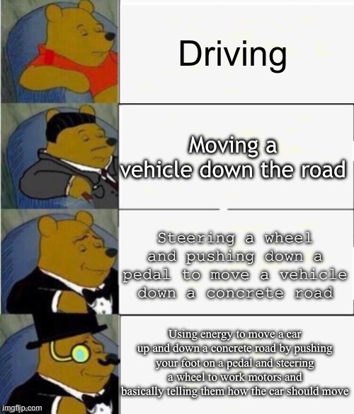 Tuxedo Winnie the Pooh 4 panel | Driving; Moving a vehicle down the road; Steering a wheel and pushing down a pedal to move a vehicle down a concrete road; Using energy to move a car up and down a concrete road by pushing your foot on a pedal and steering a wheel to work motors and basically telling them how the car should move | image tagged in tuxedo winnie the pooh 4 panel,tuxedo winnie the pooh,whinnie the pooh,memes,funny,funny memes | made w/ Imgflip meme maker