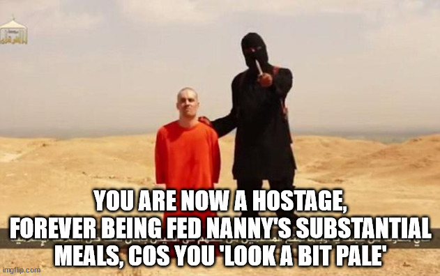 ISIS hostage | YOU ARE NOW A HOSTAGE, FOREVER BEING FED NANNY'S SUBSTANTIAL MEALS, COS YOU 'LOOK A BIT PALE' | image tagged in isis hostage | made w/ Imgflip meme maker