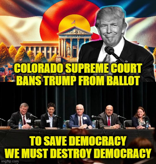 Leftist Paradox | COLORADO SUPREME COURT
BANS TRUMP FROM BALLOT; TO SAVE DEMOCRACY
WE MUST DESTROY DEMOCRACY | image tagged in leftists,trump | made w/ Imgflip meme maker