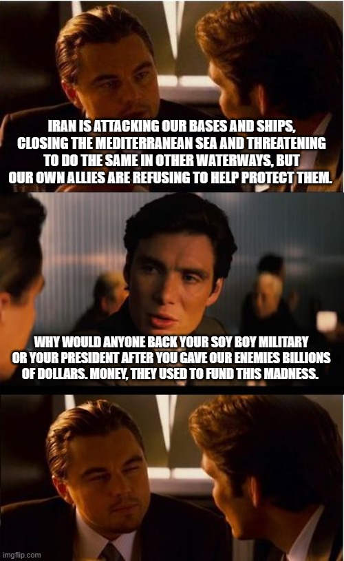 Have you tried sending a sternly worded letter? | IRAN IS ATTACKING OUR BASES AND SHIPS, CLOSING THE MEDITERRANEAN SEA AND THREATENING TO DO THE SAME IN OTHER WATERWAYS, BUT OUR OWN ALLIES ARE REFUSING TO HELP PROTECT THEM. WHY WOULD ANYONE BACK YOUR SOY BOY MILITARY OR YOUR PRESIDENT AFTER YOU GAVE OUR ENEMIES BILLIONS OF DOLLARS. MONEY, THEY USED TO FUND THIS MADNESS. | image tagged in memes,inception,islamic terrorism,centcom is powerless,navy is powerless,bidens military | made w/ Imgflip meme maker