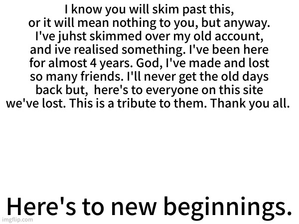 This felt like the best place to put this. | I know you will skim past this, or it will mean nothing to you, but anyway. I've juhst skimmed over my old account, and ive realised something. I've been here for almost 4 years. God, I've made and lost so many friends. I'll never get the old days back but,  here's to everyone on this site we've lost. This is a tribute to them. Thank you all. Here's to new beginnings. | made w/ Imgflip meme maker