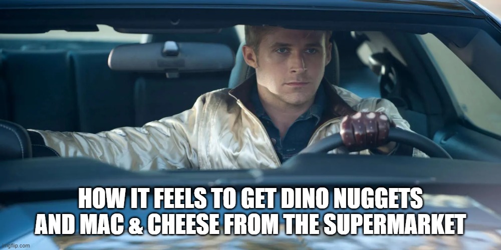 the cuisine that feeds a sigma mindset | HOW IT FEELS TO GET DINO NUGGETS AND MAC & CHEESE FROM THE SUPERMARKET | image tagged in ryan gosling drive,memes,childhood,food,nostalgia,sigma | made w/ Imgflip meme maker