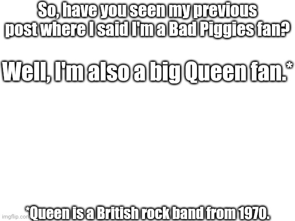 They're a great band! | So, have you seen my previous post where I said I'm a Bad Piggies fan? Well, I'm also a big Queen fan.*; *Queen is a British rock band from 1970. | image tagged in queen | made w/ Imgflip meme maker