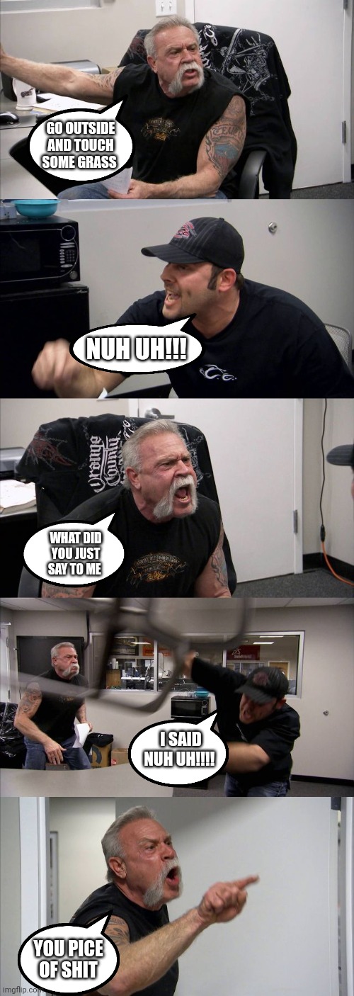 Go outside and touch some grass nuh uh | GO OUTSIDE AND TOUCH SOME GRASS; NUH UH!!! WHAT DID YOU JUST SAY TO ME; I SAID NUH UH!!!! YOU PICE OF SHIT | image tagged in memes,american chopper argument,funny | made w/ Imgflip meme maker