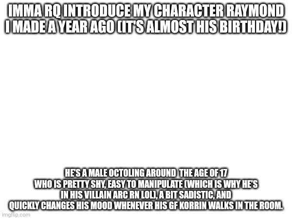 Imma introduce Agent C next btw | IMMA RQ INTRODUCE MY CHARACTER RAYMOND I MADE A YEAR AGO (IT'S ALMOST HIS BIRTHDAY!); HE'S A MALE OCTOLING AROUND  THE AGE OF 17 WHO IS PRETTY SHY, EASY TO MANIPULATE (WHICH IS WHY HE'S IN HIS VILLAIN ARC RN LOL), A BIT SADISTIC, AND QUICKLY CHANGES HIS MOOD WHENEVER HIS GF KORRIN WALKS IN THE ROOM. | made w/ Imgflip meme maker