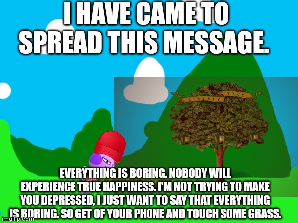 I HAVE CAME TO SPREAD THIS MESSAGE. EVERYTHING IS BORING. NOBODY WILL EXPERIENCE TRUE HAPPINESS. I'M NOT TRYING TO MAKE YOU DEPRESSED, I JUST WANT TO SAY THAT EVERYTHING IS BORING. SO GET OF YOUR PHONE AND TOUCH SOME GRASS. | image tagged in phone | made w/ Imgflip meme maker