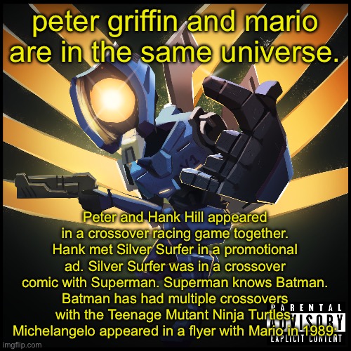 v1 gaming | peter griffin and mario are in the same universe. Peter and Hank Hill appeared
in a crossover racing game together. Hank met Silver Surfer in a promotional ad. Silver Surfer was in a crossover comic with Superman. Superman knows Batman. Batman has had multiple crossovers with the Teenage Mutant Ninja Turtles. Michelangelo appeared in a flyer with Mario in 1989: | image tagged in v1 gaming | made w/ Imgflip meme maker