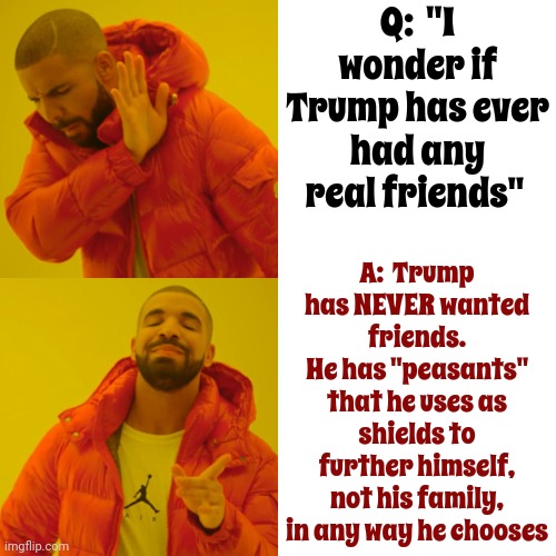True | Q:  "I wonder if Trump has ever had any real friends"; A:  Trump has NEVER wanted friends.
He has "peasants" that he uses as shields to further himself,
not his family,
in any way he chooses | image tagged in memes,drake hotline bling,scumbag trump,lock him up,arrogant trump,trump has no friends | made w/ Imgflip meme maker