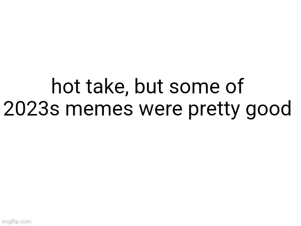 hot take, but some of 2023s memes were pretty good | made w/ Imgflip meme maker
